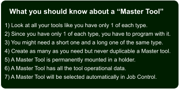 What you should know about a “Master Tool” 1) Look at all your tools like you have only 1 of each type. 2) Since you have only 1 of each type, you have to program with it. 3) You might need a short one and a long one of the same type. 4) Create as many as you need but never duplicable a Master tool. 5) A Master Tool is permanently mounted in a holder. 6) A Master Tool has all the tool operational data. 7) A Master Tool will be selected automatically in Job Control.