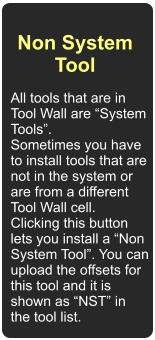 Non System Tool  All tools that are in Tool Wall are System Tools. Sometimes you have to install tools that are not in the system or are from a different Tool Wall cell. Clicking this button lets you install a Non System Tool. You can upload the offsets for this tool and it is shown as NST in the tool list.