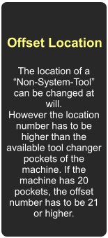 Offset Location  The location of a Non-System-Tool can be changed at will.  However the location number has to be higher than the available tool changer pockets of the machine. If the machine has 20 pockets, the offset number has to be 21 or higher.