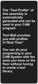 The Tool Profile of this assembly is automatically generated and can be used in your CAM program.   Tool Wall provides you with profiles inReal Time.  You can do your programing in your CAM System with the tools you have on the floor without having to create a tool library.