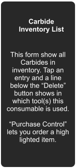 Carbide Inventory List This form show all Carbides in inventory. Tap an entry and a line below the “Delete” button shows in which tool(s) this consumable is used.  “Purchase Control” lets you order a high lighted item.