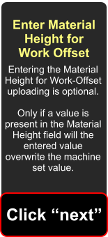 Enter Material Height for Work Offset Entering the Material Height for Work-Offset uploading is optional.  Only if a value is present in the Material Height field will the entered value overwrite the machine set value. Click next