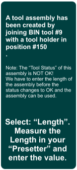 A tool assembly has been created by joining BIN tool #9 with a tool holder in position #150 .  Note: The Tool Status of this assembly is NOT OK! We have to enter the length of the assembly before the status changes to OK and the assembly can be used. Select: Length. Measure the Length in your Presetter and enter the value.