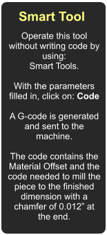 Smart Tool  Operate this tool without writing code by using: Smart Tools.  With the parameters filled in, click on: Code  A G-code is generated and sent to the machine.  The code contains the Material Offset and the code needed to mill the piece to the finished dimension with a chamfer of 0.012 at the end.