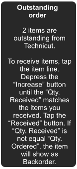 Outstanding order 2 items are outstanding from Technicut.  To receive items, tap the item line. Depress the Increase button until the Qty. Received matches the items you received. Tap the Received button. If Qty. Received is not equal Qty. Ordered, the item will show as Backorder.