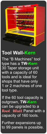Made in Canada Tool Wall-Kern The “B Machines” tool type has a TW-Kern 30 Taper storage unit  with a capacity of 60 tools and is ideal for shops that have only 1 or 2 machines of one  tool type. If the 60 tool capacity is outgrown, TW-Kern can be upgraded to a Tool Wall Panel with a capacity of 160 tools. Further expansions up to 99 panels is possible.