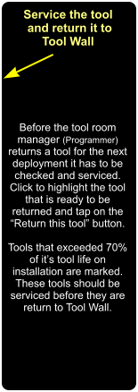 Service the tool  and return it to Tool Wall Before the tool room manager (Programmer) returns a tool for the next deployment it has to be checked and serviced. Click to highlight the tool that is ready to be returned and tap on the  “Return this tool” button.   Tools that exceeded 70% of it’s tool life on installation are marked. These tools should be serviced before they are  return to Tool Wall.