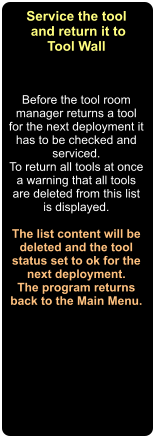 Before the tool room manager returns a tool for the next deployment it has to be checked and serviced. To return all tools at once a warning that all tools are deleted from this list is displayed.  The list content will be deleted and the tool status set to ok for the next deployment. The program returns back to the Main Menu.  Service the tool  and return it to Tool Wall