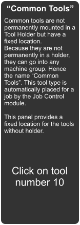 “Common Tools” Common tools are not permanently mounted in a Tool Holder but have a fixed location. Because they are not permanently in a holder, they can go into any machine group. Hence the name “Common Tools”. This tool type is automatically placed for a job by the Job Control module.  This panel provides a fixed location for the tools without holder.  Click on tool number 10