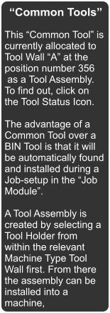 “Common Tools” This “Common Tool” is currently allocated to Tool Wall “A” at the position number 356  as a Tool Assembly. To find out, click on the Tool Status Icon.  The advantage of a Common Tool over a BIN Tool is that it will be automatically found and installed during a Job-setup in the “Job Module”.  A Tool Assembly is created by selecting a Tool Holder from within the relevant Machine Type Tool Wall first. From there the assembly can be installed into a machine,